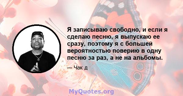 Я записываю свободно, и если я сделаю песню, я выпускаю ее сразу, поэтому я с большей вероятностью поверию в одну песню за раз, а не на альбомы.