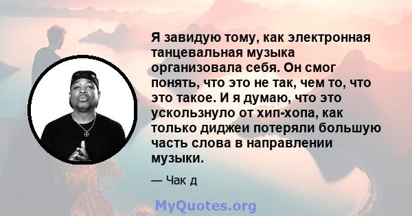 Я завидую тому, как электронная танцевальная музыка организовала себя. Он смог понять, что это не так, чем то, что это такое. И я думаю, что это ускользнуло от хип-хопа, как только диджеи потеряли большую часть слова в