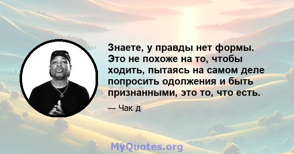 Знаете, у правды нет формы. Это не похоже на то, чтобы ходить, пытаясь на самом деле попросить одолжения и быть признанными, это то, что есть.