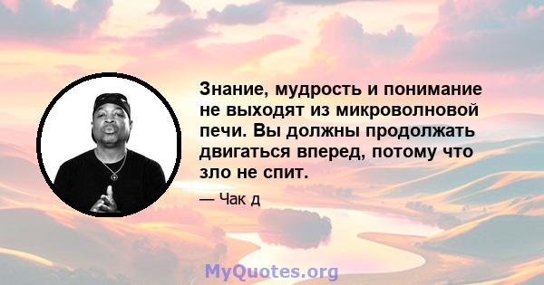 Знание, мудрость и понимание не выходят из микроволновой печи. Вы должны продолжать двигаться вперед, потому что зло не спит.