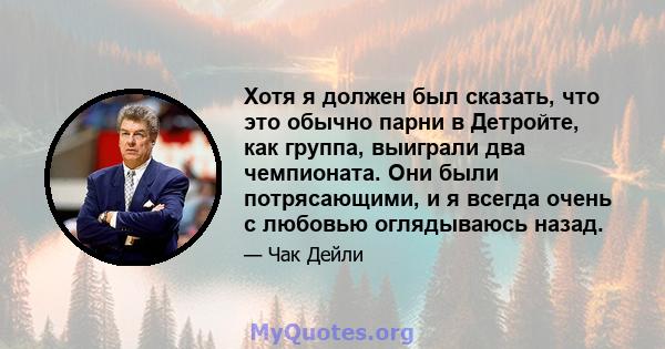 Хотя я должен был сказать, что это обычно парни в Детройте, как группа, выиграли два чемпионата. Они были потрясающими, и я всегда очень с любовью оглядываюсь назад.