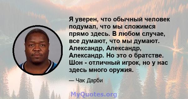 Я уверен, что обычный человек подумал, что мы сложимся прямо здесь. В любом случае, все думают, что мы думают. Александр, Александр, Александр. Но это о братстве. Шон - отличный игрок, но у нас здесь много оружия.