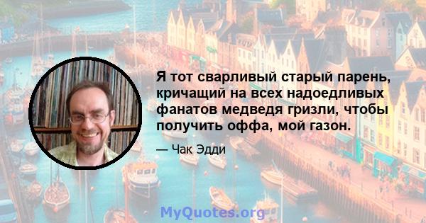 Я тот сварливый старый парень, кричащий на всех надоедливых фанатов медведя гризли, чтобы получить оффа, мой газон.