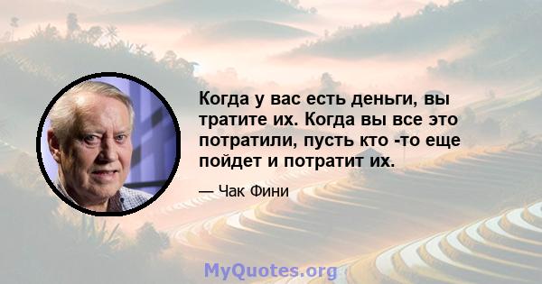 Когда у вас есть деньги, вы тратите их. Когда вы все это потратили, пусть кто -то еще пойдет и потратит их.