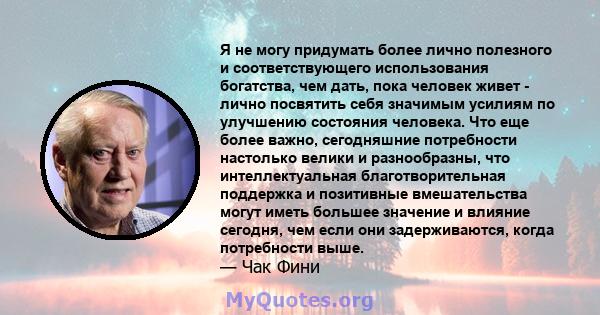 Я не могу придумать более лично полезного и соответствующего использования богатства, чем дать, пока человек живет - лично посвятить себя значимым усилиям по улучшению состояния человека. Что еще более важно,