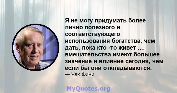 Я не могу придумать более лично полезного и соответствующего использования богатства, чем дать, пока кто -то живет .... вмешательства имеют большее значение и влияние сегодня, чем если бы они откладываются.