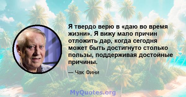 Я твердо верю в «даю во время жизни». Я вижу мало причин отложить дар, когда сегодня может быть достигнуто столько пользы, поддерживая достойные причины.