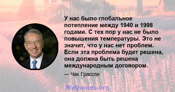 У нас было глобальное потепление между 1940 и 1998 годами. С тех пор у нас не было повышения температуры. Это не значит, что у нас нет проблем. Если эта проблема будет решена, она должна быть решена международным