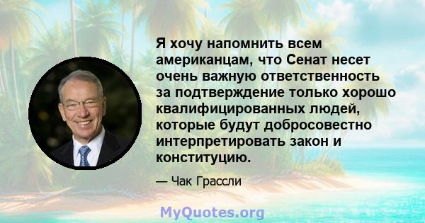 Я хочу напомнить всем американцам, что Сенат несет очень важную ответственность за подтверждение только хорошо квалифицированных людей, которые будут добросовестно интерпретировать закон и конституцию.