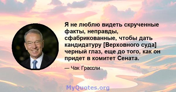 Я не люблю видеть скрученные факты, неправды, сфабрикованные, чтобы дать кандидатуру [Верховного суда] черный глаз, еще до того, как он придет в комитет Сената.