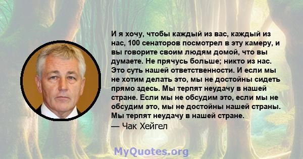 И я хочу, чтобы каждый из вас, каждый из нас, 100 сенаторов посмотрел в эту камеру, и вы говорите своим людям домой, что вы думаете. Не прячусь больше; никто из нас. Это суть нашей ответственности. И если мы не хотим