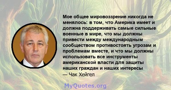 Мое общее мировоззрение никогда не менялось: в том, что Америка имеет и должна поддерживать самые сильные военные в мире, что мы должны привести между международным сообществом противостоять угрозам и проблемам вместе,