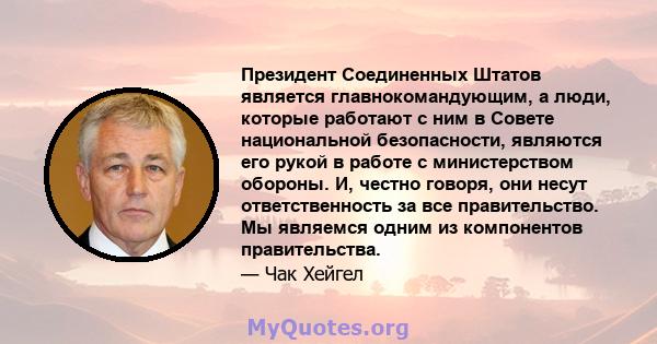 Президент Соединенных Штатов является главнокомандующим, а люди, которые работают с ним в Совете национальной безопасности, являются его рукой в ​​работе с министерством обороны. И, честно говоря, они несут