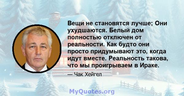 Вещи не становятся лучше; Они ухудшаются. Белый дом полностью отключен от реальности. Как будто они просто придумывают это, когда идут вместе. Реальность такова, что мы проигрываем в Ираке.