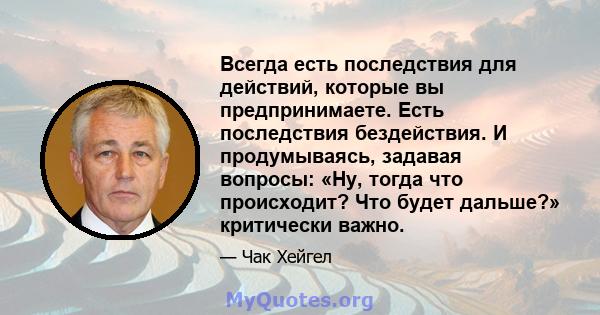 Всегда есть последствия для действий, которые вы предпринимаете. Есть последствия бездействия. И продумываясь, задавая вопросы: «Ну, тогда что происходит? Что будет дальше?» критически важно.