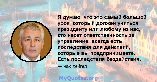 Я думаю, что это самый большой урок, который должен учиться президенту или любому из нас, кто несет ответственность за управление: всегда есть последствия для действий, которые вы предпринимаете. Есть последствия