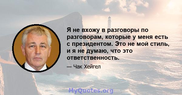 Я не вхожу в разговоры по разговорам, которые у меня есть с президентом. Это не мой стиль, и я не думаю, что это ответственность.