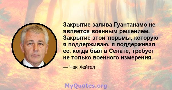 Закрытие залива Гуантанамо не является военным решением. Закрытие этой тюрьмы, которую я поддерживаю, я поддерживал ее, когда был в Сенате, требует не только военного измерения.