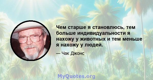 Чем старше я становлюсь, тем больше индивидуальности я нахожу у животных и тем меньше я нахожу у людей.