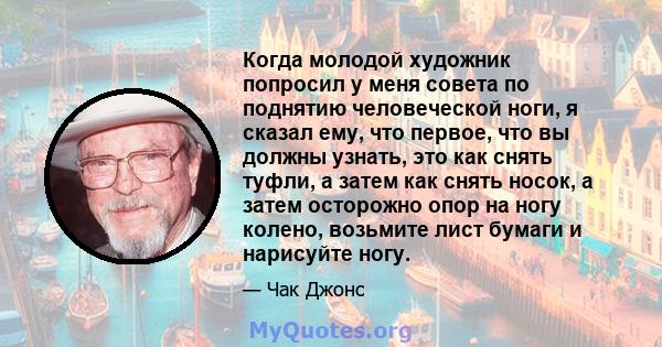 Когда молодой художник попросил у меня совета по поднятию человеческой ноги, я сказал ему, что первое, что вы должны узнать, это как снять туфли, а затем как снять носок, а затем осторожно опор на ногу колено, возьмите