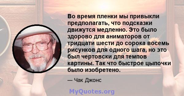 Во время пленки мы привыкли предполагать, что подсказки движутся медленно. Это было здорово для аниматоров от тридцати шести до сорока восемь рисунков для одного шага, но это был чертовски для темпов картины. Так что