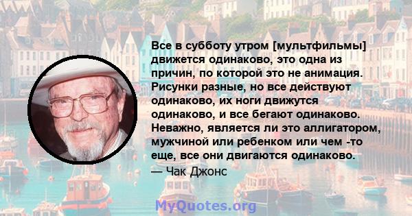 Все в субботу утром [мультфильмы] движется одинаково, это одна из причин, по которой это не анимация. Рисунки разные, но все действуют одинаково, их ноги движутся одинаково, и все бегают одинаково. Неважно, является ли