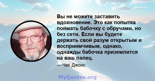 Вы не можете заставить вдохновение. Это как попытка поймать бабочку с обручами, но без сети. Если вы будете держать свой разум открытым и восприимчивым, однако, однажды бабочка приземлится на ваш палец.