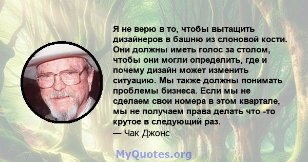 Я не верю в то, чтобы вытащить дизайнеров в башню из слоновой кости. Они должны иметь голос за столом, чтобы они могли определить, где и почему дизайн может изменить ситуацию. Мы также должны понимать проблемы бизнеса.