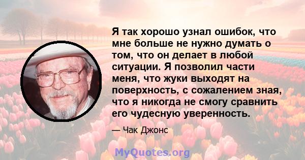 Я так хорошо узнал ошибок, что мне больше не нужно думать о том, что он делает в любой ситуации. Я позволил части меня, что жуки выходят на поверхность, с сожалением зная, что я никогда не смогу сравнить его чудесную