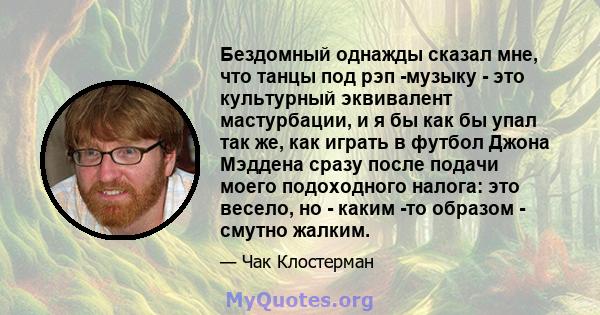 Бездомный однажды сказал мне, что танцы под рэп -музыку - это культурный эквивалент мастурбации, и я бы как бы упал так же, как играть в футбол Джона Мэддена сразу после подачи моего подоходного налога: это весело, но - 