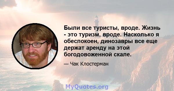 Были все туристы, вроде. Жизнь - это туризм, вроде. Насколько я обеспокоен, динозавры все еще держат аренду на этой богодовоженной скале.