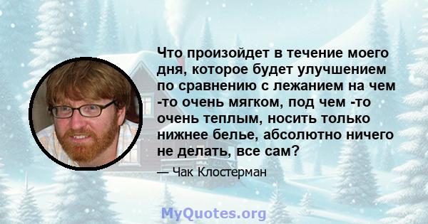 Что произойдет в течение моего дня, которое будет улучшением по сравнению с лежанием на чем -то очень мягком, под чем -то очень теплым, носить только нижнее белье, абсолютно ничего не делать, все сам?