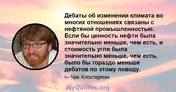 Дебаты об изменении климата во многих отношениях связаны с нефтяной промышленностью. Если бы ценность нефти была значительно меньше, чем есть, и стоимость угля была значительно меньше, чем есть, было бы гораздо меньше