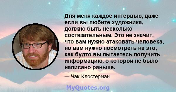 Для меня каждое интервью, даже если вы любите художника, должно быть несколько состязательным. Это не значит, что вам нужно атаковать человека, но вам нужно посмотреть на это, как будто вы пытаетесь получить информацию, 