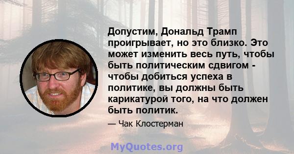 Допустим, Дональд Трамп проигрывает, но это близко. Это может изменить весь путь, чтобы быть политическим сдвигом - чтобы добиться успеха в политике, вы должны быть карикатурой того, на что должен быть политик.