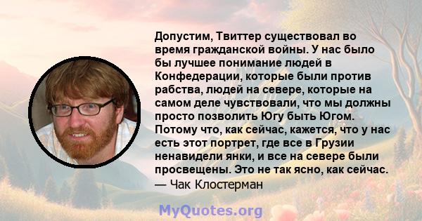 Допустим, Твиттер существовал во время гражданской войны. У нас было бы лучшее понимание людей в Конфедерации, которые были против рабства, людей на севере, которые на самом деле чувствовали, что мы должны просто