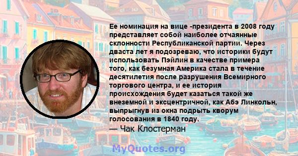 Ее номинация на вице -президента в 2008 году представляет собой наиболее отчаянные склонности Республиканской партии. Через дваста лет я подозреваю, что историки будут использовать Пэйлин в качестве примера того, как