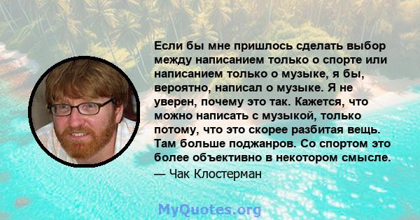 Если бы мне пришлось сделать выбор между написанием только о спорте или написанием только о музыке, я бы, вероятно, написал о музыке. Я не уверен, почему это так. Кажется, что можно написать с музыкой, только потому,