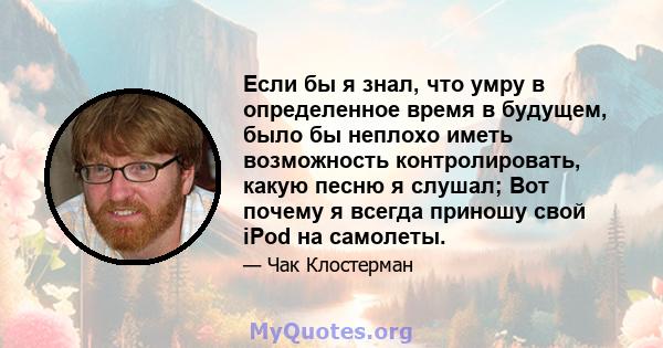 Если бы я знал, что умру в определенное время в будущем, было бы неплохо иметь возможность контролировать, какую песню я слушал; Вот почему я всегда приношу свой iPod на самолеты.