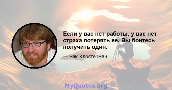 Если у вас нет работы, у вас нет страха потерять ее. Вы боитесь получить один.