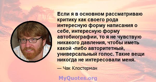 Если я в основном рассматриваю критику как своего рода интересную форму написания о себе, интересную форму автобиографии, то я не чувствую никакого давления, чтобы иметь какой -либо авторитетный, универсальный голос.