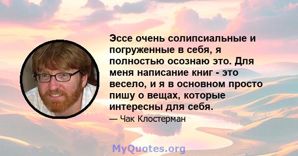 Эссе очень солипсиальные и погруженные в себя, я полностью осознаю это. Для меня написание книг - это весело, и я в основном просто пишу о вещах, которые интересны для себя.