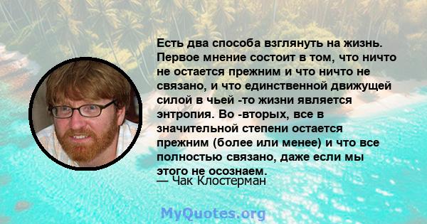 Есть два способа взглянуть на жизнь. Первое мнение состоит в том, что ничто не остается прежним и что ничто не связано, и что единственной движущей силой в чьей -то жизни является энтропия. Во -вторых, все в