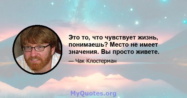 Это то, что чувствует жизнь, понимаешь? Место не имеет значения. Вы просто живете.