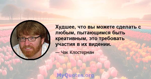 Худшее, что вы можете сделать с любым, пытающимся быть креативным, это требовать участия в их видении.