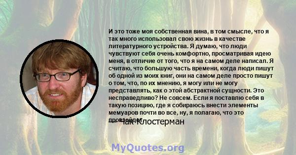 И это тоже моя собственная вина, в том смысле, что я так много использовал свою жизнь в качестве литературного устройства. Я думаю, что люди чувствуют себя очень комфортно, просматривая идею меня, в отличие от того, что 