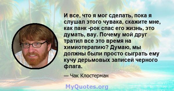 И все, что я мог сделать, пока я слушал этого чувака, скажите мне, как панк -рок спас его жизнь, это думать, вау. Почему мой друг тратил все это время на химиотерапию? Думаю, мы должны были просто сыграть ему кучу