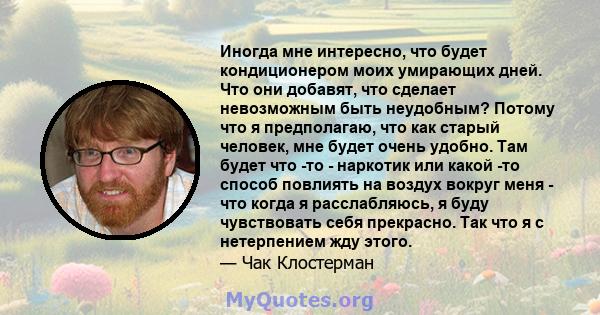 Иногда мне интересно, что будет кондиционером моих умирающих дней. Что они добавят, что сделает невозможным быть неудобным? Потому что я предполагаю, что как старый человек, мне будет очень удобно. Там будет что -то -