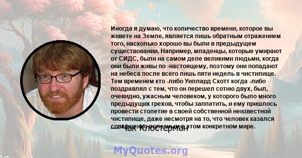 Иногда я думаю, что количество времени, которое вы живете на Земле, является лишь обратным отражением того, насколько хорошо вы были в предыдущем существовании. Например, младенцы, которые умирают от СИДС, были на самом 