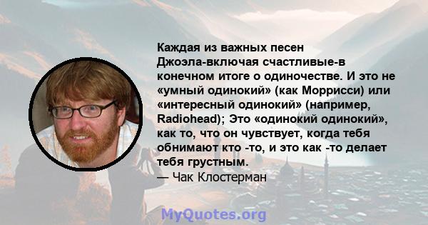 Каждая из важных песен Джоэла-включая счастливые-в конечном итоге о одиночестве. И это не «умный одинокий» (как Моррисси) или «интересный одинокий» (например, Radiohead); Это «одинокий одинокий», как то, что он